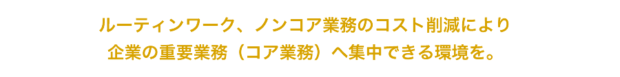 ルーティンワーク、ノンコア業務のコスト削減により企業の重要業務（コア業務）へ集中できる環境を。